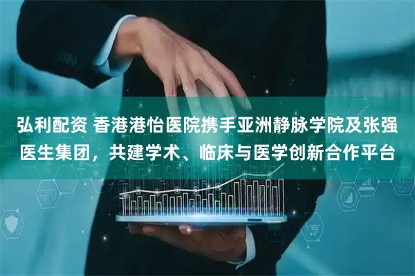 弘利配资 香港港怡医院携手亚洲静脉学院及张强医生集团，共建学术、临床与医学创新合作平台