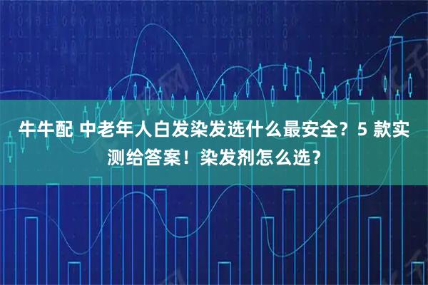 牛牛配 中老年人白发染发选什么最安全？5 款实测给答案！染发剂怎么选？