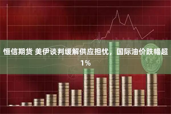 恒信期货 美伊谈判缓解供应担忧，国际油价跌幅超1%