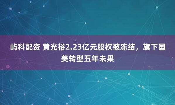 屿科配资 黄光裕2.23亿元股权被冻结，旗下国美转型五年未果