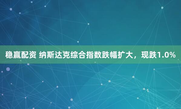 稳赢配资 纳斯达克综合指数跌幅扩大，现跌1.0%